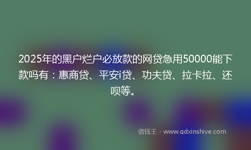 2025年的黑户烂户必放款的网贷急用50000能下款吗有：惠商贷、平安i贷、功夫贷、拉卡拉、还呗等。