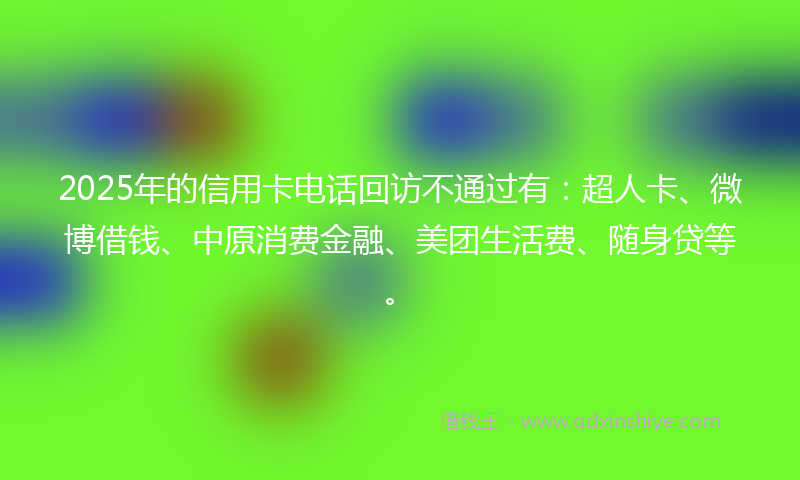 2025年的信用卡电话回访不通过有：超人卡、微博借钱、中原消费金融、美团生活费、随身贷等。