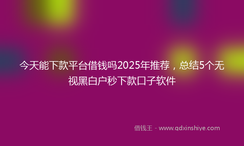 今天能下款平台借钱吗2025年推荐，总结5个无视黑白户秒下款口子软件