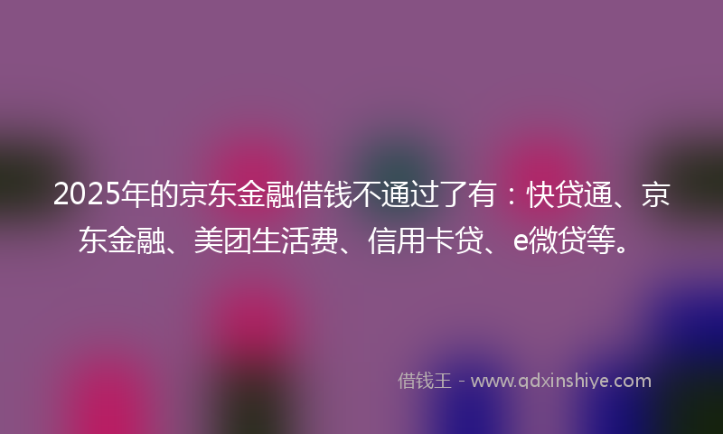 2025年的京东金融借钱不通过了有：快贷通、京东金融、美团生活费、信用卡贷、e微贷等。
