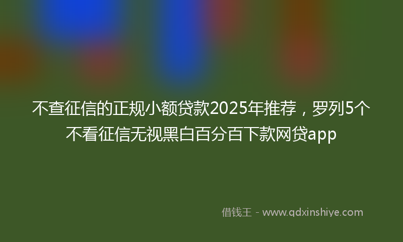 不查征信的正规小额贷款2025年推荐，罗列5个不看征信无视黑白百分百下款网贷app