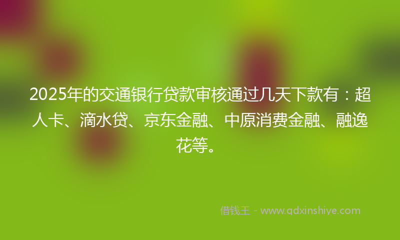 2025年的交通银行贷款审核通过几天下款有：超人卡、滴水贷、京东金融、中原消费金融、融逸花等。