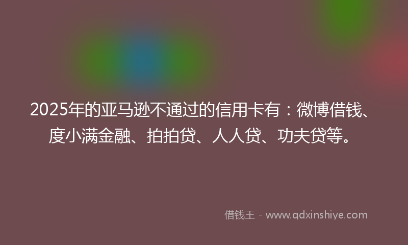 2025年的亚马逊不通过的信用卡有：微博借钱、度小满金融、拍拍贷、人人贷、功夫贷等。