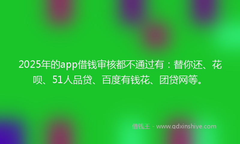 2025年的app借钱审核都不通过有：替你还、花呗、51人品贷、百度有钱花、团贷网等。