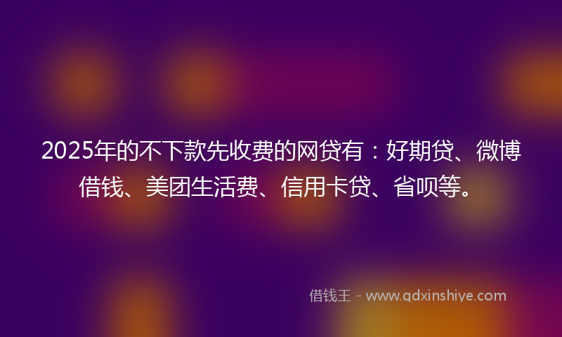 2025年的不下款先收费的网贷有：好期贷、微博借钱、美团生活费、信用卡贷、省呗等。