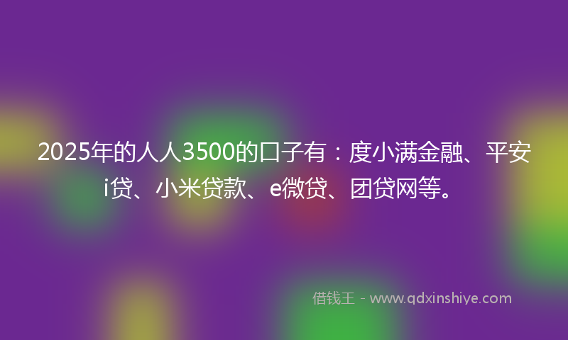 2025年的人人3500的口子有：度小满金融、平安i贷、小米贷款、e微贷、团贷网等。