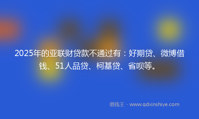 2025年的亚联财贷款不通过有：好期贷、微博借钱、51人品贷、柯基贷、省呗等。