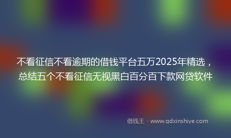 不看征信不看逾期的借钱平台五万2025年精选，总结五个不看征信无视黑白百分百下款网贷软件
