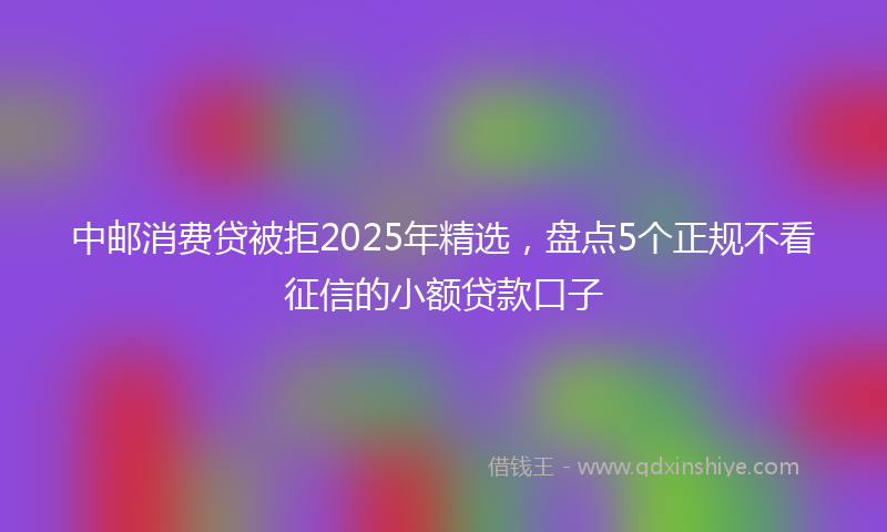 中邮消费贷被拒2025年精选，盘点5个正规不看征信的小额贷款口子