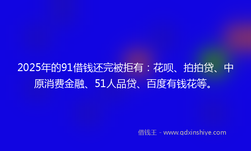 2025年的91借钱还完被拒有：花呗、拍拍贷、中原消费金融、51人品贷、百度有钱花等。