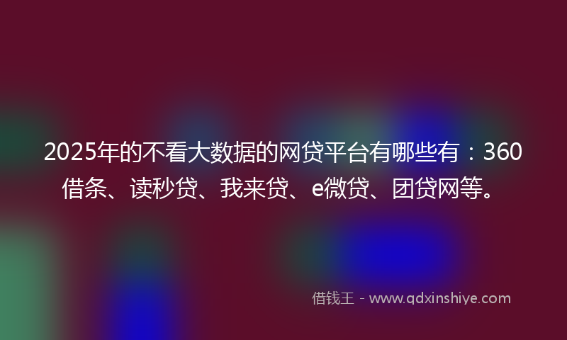 2025年的不看大数据的网贷平台有哪些有：360借条、读秒贷、我来贷、e微贷、团贷网等。