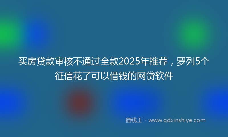 买房贷款审核不通过全款2025年推荐，罗列5个征信花了可以借钱的网贷软件