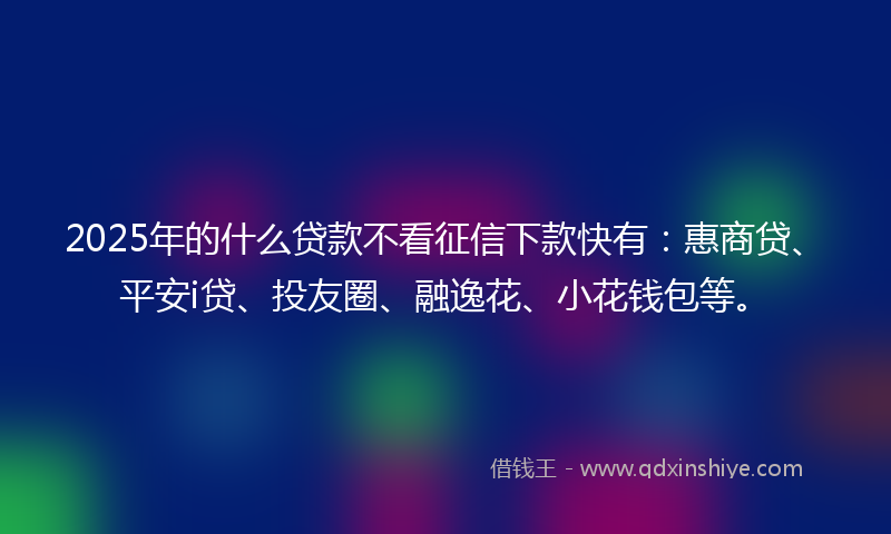 2025年的什么贷款不看征信下款快有：惠商贷、平安i贷、投友圈、融逸花、小花钱包等。