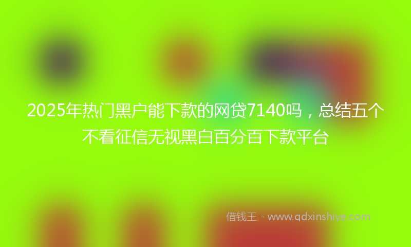 2025年热门黑户能下款的网贷7140吗，总结五个不看征信无视黑白百分百下款平台
