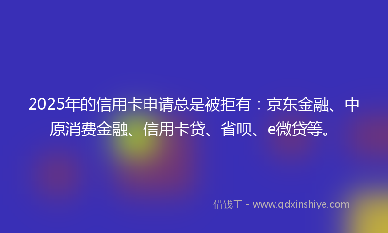 2025年的信用卡申请总是被拒有:京东金融、中原消费金融、信用卡贷、省呗、e微贷等。
