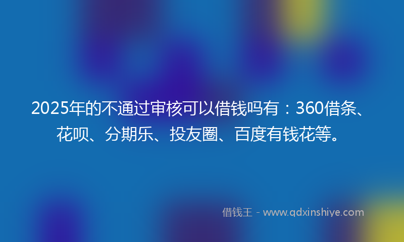 2025年的不通过审核可以借钱吗有：360借条、花呗、分期乐、投友圈、百度有钱花等。