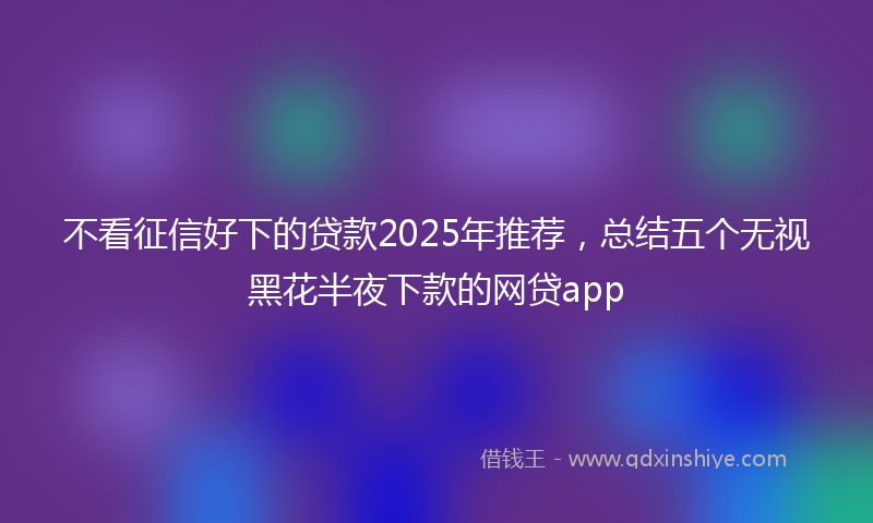 不看征信好下的贷款2025年推荐，总结五个无视黑花半夜下款的网贷app