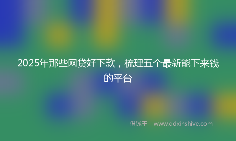 2025年那些网贷好下款，梳理五个最新能下来钱的平台