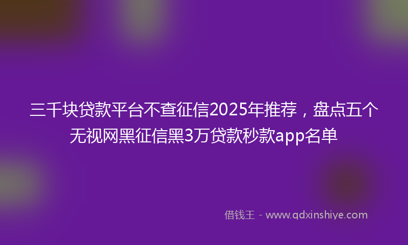 三千块贷款平台不查征信2025年推荐，盘点五个无视网黑征信黑3万贷款秒款app名单