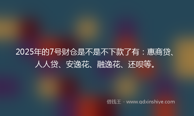 2025年的7号财仓是不是不下款了有：惠商贷、人人贷、安逸花、融逸花、还呗等。