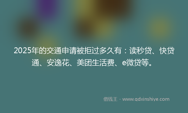 2025年的交通申请被拒过多久有：读秒贷、快贷通、安逸花、美团生活费、e微贷等。