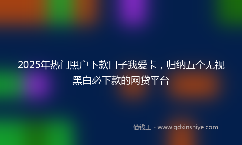 2025年热门黑户下款口子我爱卡，归纳五个无视黑白必下款的网贷平台