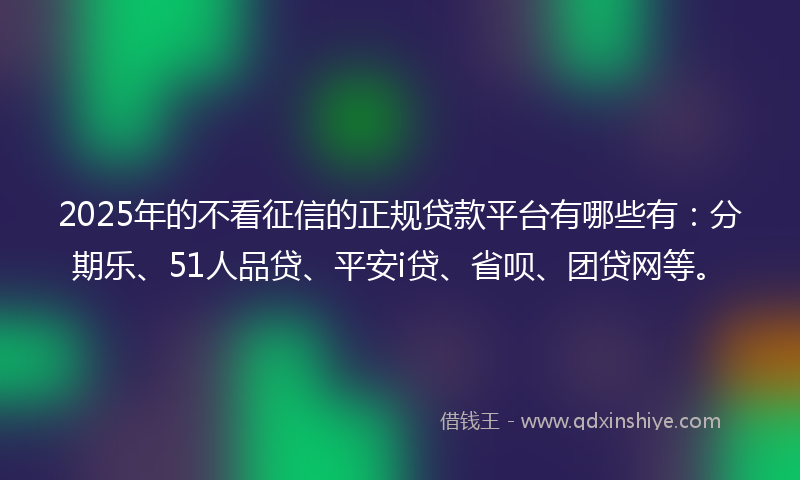 2025年的不看征信的正规贷款平台有哪些有：分期乐、51人品贷、平安i贷、省呗、团贷网等。