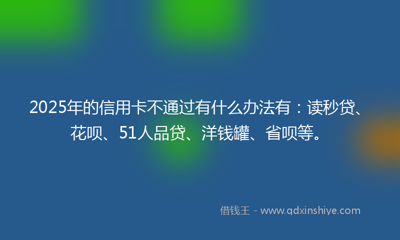 2025年的信用卡不通过有什么办法有：读秒贷、花呗、51人品贷、洋钱罐、省呗等。