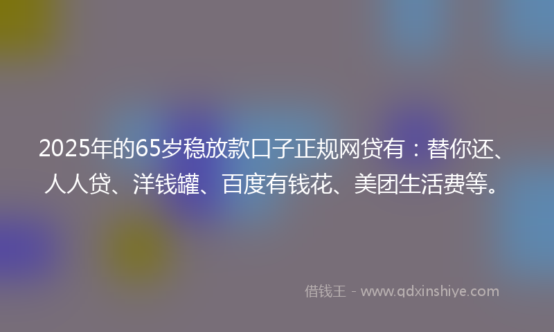 2025年的65岁稳放款口子正规网贷有：替你还、人人贷、洋钱罐、百度有钱花、美团生活费等。