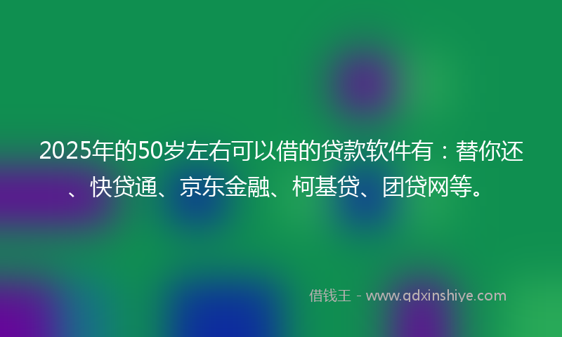 2025年的50岁左右可以借的贷款软件有：替你还、快贷通、京东金融、柯基贷、团贷网等。