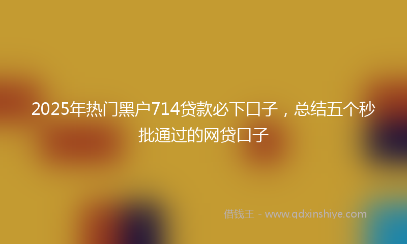 2025年热门黑户714贷款必下口子，总结五个秒批通过的网贷口子