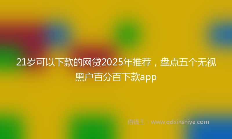 21岁可以下款的网贷2025年推荐，盘点五个无视黑户百分百下款app