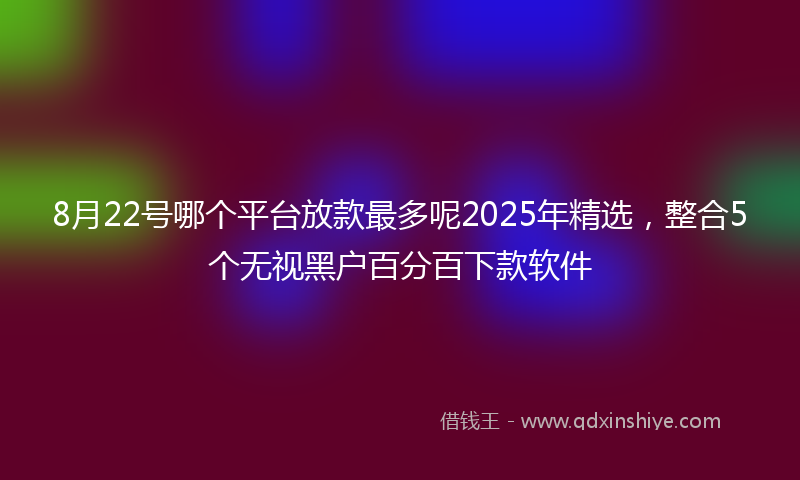8月22号哪个平台放款最多呢2025年精选，整合5个无视黑户百分百下款软件