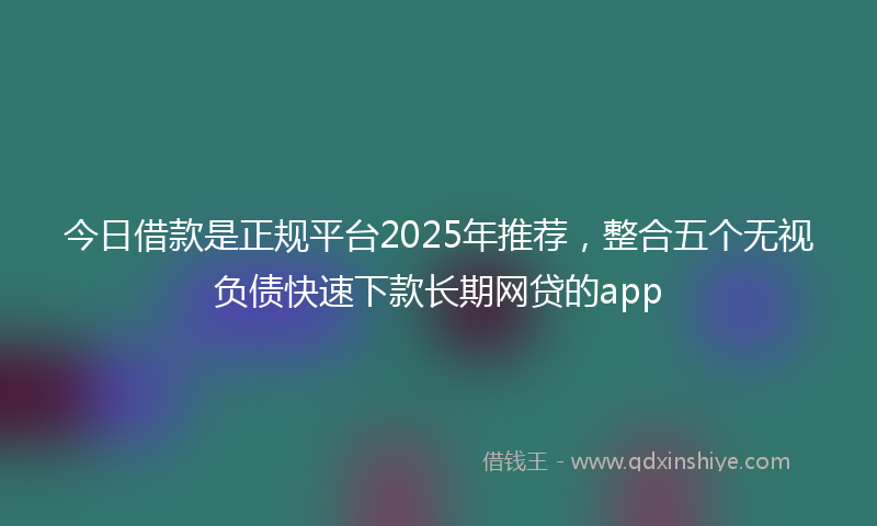 今日借款是正规平台2025年推荐，整合五个无视负债快速下款长期网贷的app