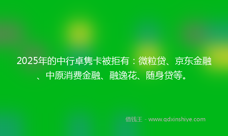 2025年的中行卓隽卡被拒有：微粒贷、京东金融、中原消费金融、融逸花、随身贷等。