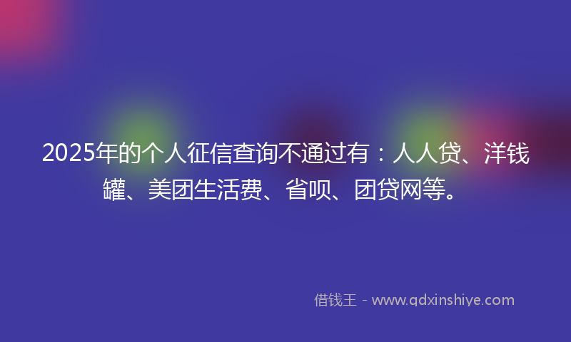 2025年的个人征信查询不通过有：人人贷、洋钱罐、美团生活费、省呗、团贷网等。