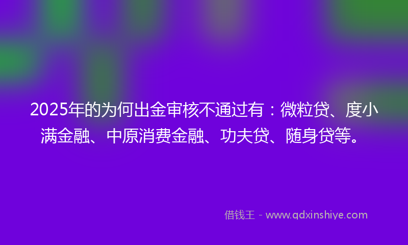 2025年的为何出金审核不通过有：微粒贷、度小满金融、中原消费金融、功夫贷、随身贷等。