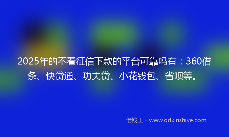 2025年的不看征信下款的平台可靠吗有：360借条、快贷通、功夫贷、小花钱包、省呗等。