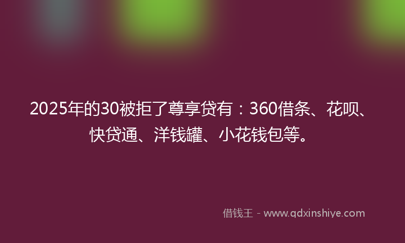 2025年的30被拒了尊享贷有：360借条、花呗、快贷通、洋钱罐、小花钱包等。