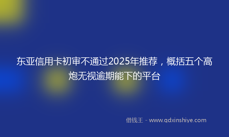东亚信用卡初审不通过2025年推荐，概括五个高炮无视逾期能下的平台