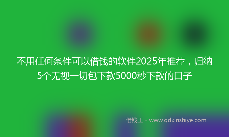 不用任何条件可以借钱的软件2025年推荐，归纳5个无视一切包下款5000秒下款的口子