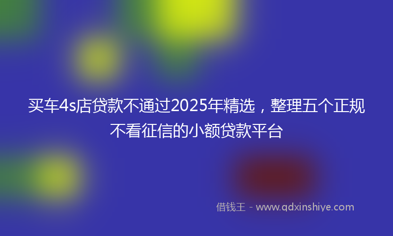 买车4s店贷款不通过2025年精选，整理五个正规不看征信的小额贷款平台