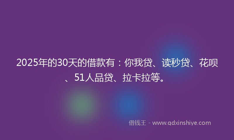 2025年的30天的借款有：你我贷、读秒贷、花呗、51人品贷、拉卡拉等。