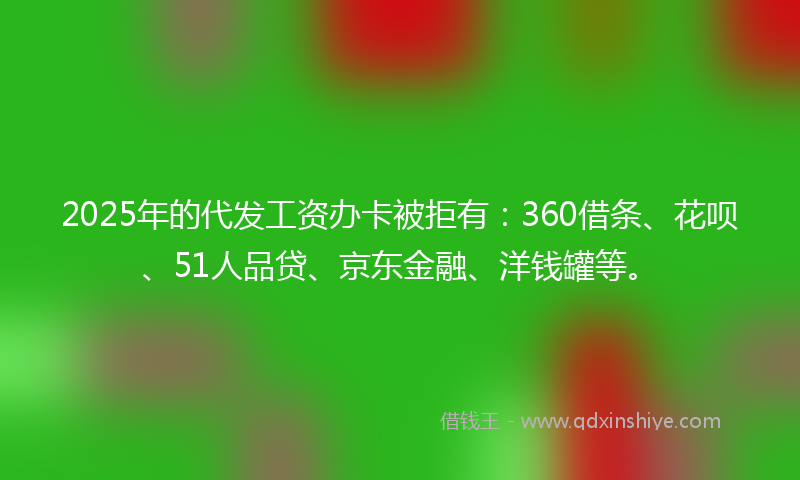 2025年的代发工资办卡被拒有：360借条、花呗、51人品贷、京东金融、洋钱罐等。