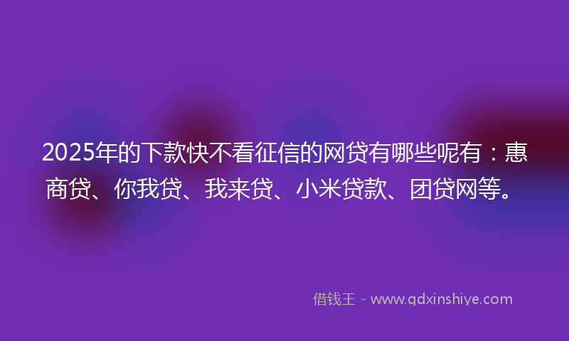 2025年的下款快不看征信的网贷有哪些呢有：惠商贷、你我贷、我来贷、小米贷款、团贷网等。