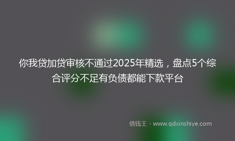 你我贷加贷审核不通过2025年精选，盘点5个综合评分不足有负债都能下款平台