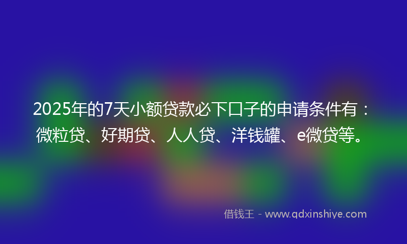 2025年的7天小额贷款必下口子的申请条件有：微粒贷、好期贷、人人贷、洋钱罐、e微贷等。