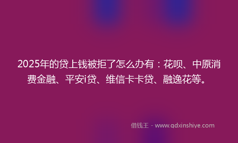 2025年的贷上钱被拒了怎么办有：花呗、中原消费金融、平安i贷、维信卡卡贷、融逸花等。
