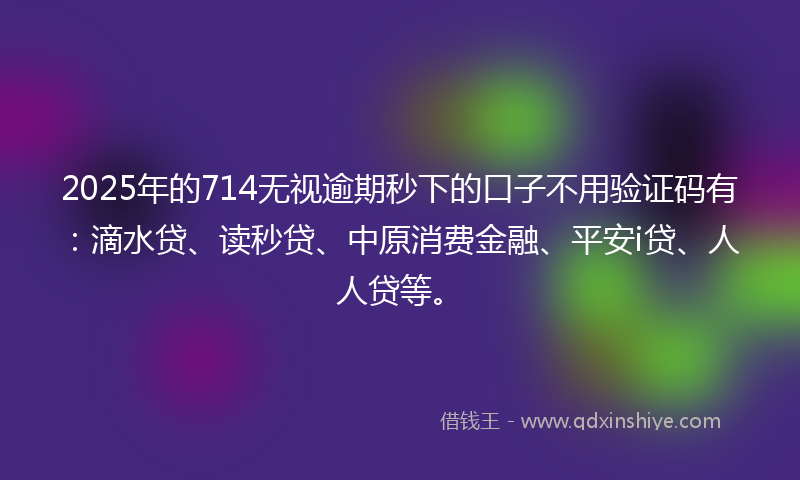 2025年的714无视逾期秒下的口子不用验证码有：滴水贷、读秒贷、中原消费金融、平安i贷、人人贷等。