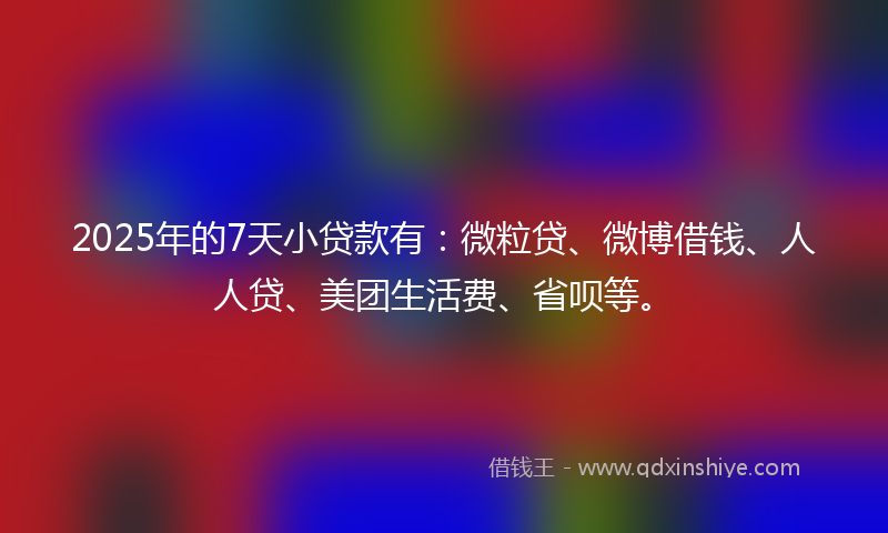 2025年的7天小贷款有：微粒贷、微博借钱、人人贷、美团生活费、省呗等。